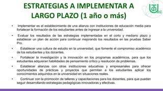 ESTRATEGIAS A IMPLEMENTAR A
LARGO PLAZO (1 año o más)
• Implementar es el establecimiento de una alianza con instituciones de educación media para
fortalecer la formación de los estudiantes antes de ingresar a la universidad.
• Evaluar los resultados de las estrategias implementadas en el corto y mediano plazo y
establecer un plan de acción para continuar mejorando los resultados en las pruebas Saber
Pro.
• Establecer una cultura de estudio en la universidad, que fomente el compromiso académico
de los estudiantes y los docentes.
• Fortalecer la investigación y la innovación en los programas académicos, para que los
estudiantes adquieran habilidades de pensamiento crítico y resolución de problemas.
• Establecer alianzas con otras instituciones educativas y empresariales para ofrecer
oportunidades de prácticas y proyectos que permitan a los estudiantes aplicar los
conocimientos adquiridos en la universidad en situaciones reales.
• Continuar con la promoción de talleres y capacitaciones para los docentes, para que puedan
seguir desarrollando estrategias pedagógicas innovadoras y efectivas.
 