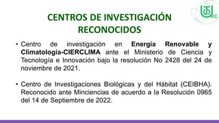 • Centro de investigación en Energía Renovable y
Climatología-CIERCLIMA ante el Ministerio de Ciencia y
Tecnología e Innovación bajo la resolución No 2428 del 24 de
noviembre de 2021.
• Centro de Investigaciones Biológicas y del Hábitat (CEIBHA).
Reconocido ante Minciencias de acuerdo a la Resolución 0965
del 14 de Septiembre de 2022.
CENTROS DE INVESTIGACIÓN
RECONOCIDOS
 