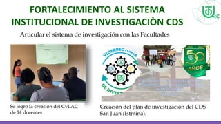 FORTALECIMIENTO AL SISTEMA
INSTITUCIONAL DE INVESTIGACIÒN CDS
SUBREGIONAL SAN JUAN (ISTMINA)
Articular el sistema de investigación con las Facultades
Se logró la creación del CvLAC
de 14 docentes
Creación del plan de investigación del CDS
San Juan (Istmina).
 