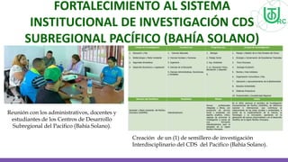 FORTALECIMIENTO AL SISTEMA
INSTITUCIONAL DE INVESTIGACIÓN CDS
SUBREGIONAL PACÍFICO (BAHÍA SOLANO)
Reunión con los administrativos, docentes y
estudiantes de los Centros de Desarrollo
Subregional del Pacifico (Bahía Solano).
Creación de un (1) de semillero de investigación
Interdisciplinario del CDS del Pacifico (Bahía Solano).
 