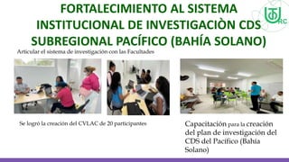 FORTALECIMIENTO AL SISTEMA
INSTITUCIONAL DE INVESTIGACIÒN CDS
SUBREGIONAL PACÍFICO (BAHÍA SOLANO)
Articular el sistema de investigación con las Facultades
Se logró la creación del CVLAC de 20 participantes Capacitación para la creación
del plan de investigación del
CDS del Pacífico (Bahía
Solano)
 