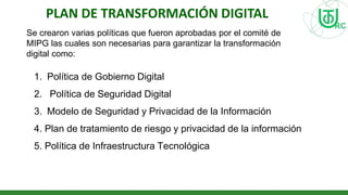 PLAN DE TRANSFORMACIÓN DIGITAL
Se crearon varias políticas que fueron aprobadas por el comité de
MIPG las cuales son necesarias para garantizar la transformación
digital como:
1. Política de Gobierno Digital
2. Política de Seguridad Digital
3. Modelo de Seguridad y Privacidad de la Información
4. Plan de tratamiento de riesgo y privacidad de la información
5. Política de Infraestructura Tecnológica
 