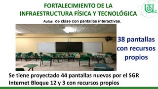 FORTALECIMIENTO DE LA
INFRAESTRUCTURA FÍSICA Y TECNOLÓGICA
Aulas de clase con pantallas interactivas.
38 pantallas
con recursos
propios
Se tiene proyectado 44 pantallas nuevas por el SGR
Internet Bloque 12 y 3 con recursos propios
 