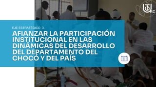 AFIANZAR LA PARTICIPACIÓN
INSTITUCIONAL EN LAS
DINÁMICAS DEL DESARROLLO
DEL DEPARTAMENTO DEL
CHOCÓ Y DEL PAÍS
EJE ESTRATÉGICO 3.
 