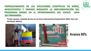 FORTALECIMIENTO DE LAS VOCACIONES CIENTÍFICAS EN NIÑOS,
ADOLESCENTES Y JÓVENES MEDIANTE LA IMPLEMENTACIÓN DEL
PROGRAMA ONDAS EN EL DEPARTAMENTO DEL CHOCÓ BPIN
2017000100026
Avance 95%
Primer puesto, medalla de Oro en la Feria Internacional Expoméxico 2022, San Luis
de Potosí, México
 