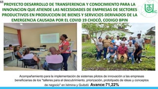 68
PROYECTO DESARROLLO DE TRANSFERENCIA Y CONOCIMIENTO PARA LA
INNOVACION QUE ATIENDE LAS NECESIDADES DE EMPRESAS DE SECTORES
PRODUCTIVOS EN PRODUCCION DE BIENES Y SERVICIOS DERIVADOS DE LA
EMERGENCIA CAUSADA POR EL COVID 19 CHOCÓ, CODIGO BPIN
2020000100679
Acompañamiento para la implementación de sistemas pilotos de innovación a las empresas
beneficiarias de los "talleres para el descubrimiento, priorización, prototipado de ideas y conceptos
de negocio" en Istmina y Quibdó Avance:71,22%
 