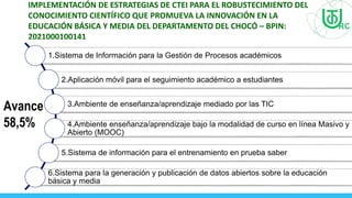 IMPLEMENTACIÓN DE ESTRATEGIAS DE CTEI PARA EL ROBUSTECIMIENTO DEL
CONOCIMIENTO CIENTÍFICO QUE PROMUEVA LA INNOVACIÓN EN LA
EDUCACIÓN BÁSICA Y MEDIA DEL DEPARTAMENTO DEL CHOCÓ – BPIN:
2021000100141
1.Sistema de Información para la Gestión de Procesos académicos
2.Aplicación móvil para el seguimiento académico a estudiantes
3.Ambiente de enseñanza/aprendizaje mediado por las TIC
4.Ambiente enseñanza/aprendizaje bajo la modalidad de curso en línea Masivo y
Abierto (MOOC)
5.Sistema de información para el entrenamiento en prueba saber
6.Sistema para la generación y publicación de datos abiertos sobre la educación
básica y media
Avance
58,5%
 