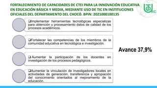 FORTALECIMIENTO DE CAPACIDADES DE CTEI PARA LA INNOVACIÓN EDUCATIVA
EN EDUCACIÓN BÁSICA Y MEDIA, MEDIANTE USO DE TIC EN INSTITUCIONES
OFICIALES DEL DEPARTAMENTO DEL CHOCÓ. BPIN: 2021000100135
Avance 37,9%
Implementar herramientas tecnológicas especializas
para obtención y procesamiento datos de calidad de los
procesos académicos.
Fortalecer las competencias de los miembros de la
comunidad educativa en tecnológica e investigación.
 Aumentar la participación de los docentes en
investigación de los procesos pedagógicos.
Aumentar la vinculación de investigadores locales en
actividades de generación, transferencia y apropiación
del conocimiento orientados al mejoramiento de la
educación.
 