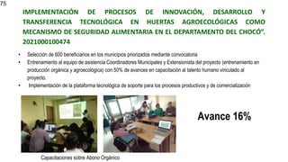 IMPLEMENTACIÓN DE PROCESOS DE INNOVACIÓN, DESARROLLO Y
TRANSFERENCIA TECNOLÓGICA EN HUERTAS AGROECOLÓGICAS COMO
MECANISMO DE SEGURIDAD ALIMENTARIA EN EL DEPARTAMENTO DEL CHOCÓ”.
2021000100474
• Selección de 600 beneficiarios en los municipios priorizados mediante convocatoria
• Entrenamiento al equipo de asistencia Coordinadores Municipales y Extensionista del proyecto (entrenamiento en
producción orgánica y agroecológica) con 50% de avances en capacitación al talento humano vinculado al
proyecto.
• Implementación de la plataforma tecnológica de soporte para los procesos productivos y de comercialización
75
Avance 16%
Capacitaciones sobre Abono Orgánico
 