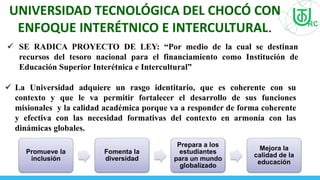  SE RADICA PROYECTO DE LEY: “Por medio de la cual se destinan
recursos del tesoro nacional para el financiamiento como Institución de
Educación Superior Interétnica e Intercultural”
UNIVERSIDAD TECNOLÓGICA DEL CHOCÓ CON
ENFOQUE INTERÉTNICO E INTERCULTURAL.
 La Universidad adquiere un rasgo identitario, que es coherente con su
contexto y que le va permitir fortalecer el desarrollo de sus funciones
misionales y la calidad académica porque va a responder de forma coherente
y efectiva con las necesidad formativas del contexto en armonía con las
dinámicas globales.
Promueve la
inclusión
Fomenta la
diversidad
Prepara a los
estudiantes
para un mundo
globalizado
Mejora la
calidad de la
educación
 