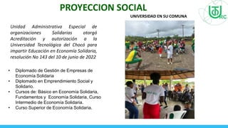PROYECCION SOCIAL
• Diplomado de Gestión de Empresas de
Economía Solidaria
• Diplomado en Emprendimiento Social y
Solidario.
• Cursos de: Básico en Economía Solidaria,
Fundamentos y Economía Solidaria, Curso
Intermedio de Economía Solidaria.
• Curso Superior de Economía Solidaria.
Unidad Administrativa Especial de
organizaciones Solidarias otorgó
Acreditación y autorización a la
Universidad Tecnológica del Chocó para
impartir Educación en Economía Solidaria,
resolución No 143 del 10 de junio de 2022
UNIVERSIDAD EN SU COMUNA
 