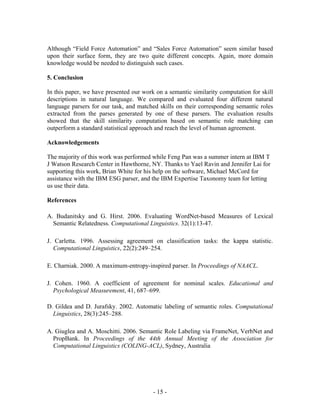 Although “Field Force Automation” and “Sales Force Automation” seem similar based
upon their surface form, they are two quite different concepts. Again, more domain
knowledge would be needed to distinguish such cases.

5. Conclusion

In this paper, we have presented our work on a semantic similarity computation for skill
descriptions in natural language. We compared and evaluated four different natural
language parsers for our task, and matched skills on their corresponding semantic roles
extracted from the parses generated by one of these parsers. The evaluation results
showed that the skill similarity computation based on semantic role matching can
outperform a standard statistical approach and reach the level of human agreement.

Acknowledgements

The majority of this work was performed while Feng Pan was a summer intern at IBM T
J Watson Research Center in Hawthorne, NY. Thanks to Yael Ravin and Jennifer Lai for
supporting this work, Brian White for his help on the software, Michael McCord for
assistance with the IBM ESG parser, and the IBM Expertise Taxonomy team for letting
us use their data.

References

A. Budanitsky and G. Hirst. 2006. Evaluating WordNet-based Measures of Lexical
  Semantic Relatedness. Computational Linguistics. 32(1):13-47.

J. Carletta. 1996. Assessing agreement on classification tasks: the kappa statistic.
   Computational Linguistics, 22(2):249–254.

E. Charniak. 2000. A maximum-entropy-inspired parser. In Proceedings of NAACL.

J. Cohen. 1960. A coefficient of agreement for nominal scales. Educational and
   Psychological Measurement, 41, 687–699.

D. Gildea and D. Jurafsky. 2002. Automatic labeling of semantic roles. Computational
  Linguistics, 28(3):245–288.

A. Giuglea and A. Moschitti. 2006. Semantic Role Labeling via FrameNet, VerbNet and
  PropBank. In Proceedings of the 44th Annual Meeting of the Association for
  Computational Linguistics (COLING-ACL), Sydney, Australia




                                         - 15 -
 