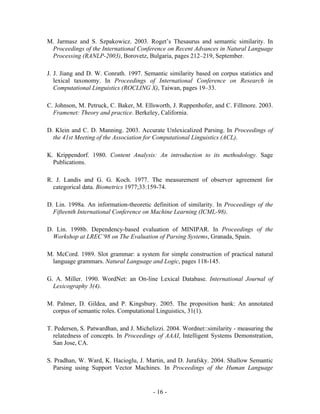 M. Jarmasz and S. Szpakowicz. 2003. Roget’s Thesaurus and semantic similarity. In
 Proceedings of the International Conference on Recent Advances in Natural Language
 Processing (RANLP-2003), Borovetz, Bulgaria, pages 212–219, September.

J. J. Jiang and D. W. Conrath. 1997. Semantic similarity based on corpus statistics and
   lexical taxonomy. In Proceedings of International Conference on Research in
   Computational Linguistics (ROCLING X), Taiwan, pages 19–33.

C. Johnson, M. Petruck, C. Baker, M. Ellsworth, J. Ruppenhofer, and C. Fillmore. 2003.
  Framenet: Theory and practice. Berkeley, California.

D. Klein and C. D. Manning. 2003. Accurate Unlexicalized Parsing. In Proceedings of
  the 41st Meeting of the Association for Computational Linguistics (ACL).

K. Krippendorf. 1980. Content Analysis: An introduction to its methodology. Sage
  Publications.

R. J. Landis and G. G. Koch. 1977. The measurement of observer agreement for
  categorical data. Biometrics 1977;33:159-74.

D. Lin. 1998a. An information-theoretic definition of similarity. In Proceedings of the
  Fifteenth International Conference on Machine Learning (ICML-98).

D. Lin. 1998b. Dependency-based evaluation of MINIPAR. In Proceedings of the
  Workshop at LREC’98 on The Evaluation of Parsing Systems, Granada, Spain.

M. McCord. 1989. Slot grammar: a system for simple construction of practical natural
 language grammars. Natural Language and Logic, pages 118-145.

G. A. Miller. 1990. WordNet: an On-line Lexical Database. International Journal of
  Lexicography 3(4).

M. Palmer, D. Gildea, and P. Kingsbury. 2005. The proposition bank: An annotated
 corpus of semantic roles. Computational Linguistics, 31(1).

T. Pedersen, S. Patwardhan, and J. Michelizzi. 2004. Wordnet::similarity - measuring the
  relatedness of concepts. In Proceedings of AAAI, Intelligent Systems Demonstration,
  San Jose, CA.

S. Pradhan, W. Ward, K. Hacioglu, J. Martin, and D. Jurafsky. 2004. Shallow Semantic
  Parsing using Support Vector Machines. In Proceedings of the Human Language


                                         - 16 -
 