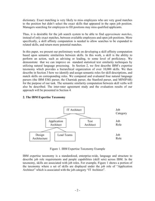 dictionary. Exact matching is very likely to miss employees who are very good matches
to the position but didn’t select the exact skills that appeared in the open job position.
Managers searching for employees to fill positions may miss qualified applicants.

Thus, it is desirable for the job search system to be able to find approximate matches,
instead of only exact matches, between available employees and open job positions. More
specifically, a skill affinity computation is needed to allow searches to be expanded to
related skills, and return more potential matches.

In this paper, we present our preliminary work on developing a skill affinity computation
based upon semantic similarities between skills. In this work, a skill is the ability to
perform an action, such as advising or leading, to some level of proficiency. We
demonstrate that we can improve on standard statistical text similarity techniques by
utilizing natural language processing. In Section 2, we first describe IBM’s expertise
taxonomy which provides a hierarchical organization of over 10,000 skills. We then
describe in Section 3 how we identify and assign semantic roles for skill descriptions, and
match skills on corresponding roles. We compared and evaluated four natural language
parsers (the IBM ESG parser, the Charniak parser, the Stanford parser, and MINIPAR)
for the purpose of our task. The semantic similarity computation between skill verbs will
also be described. The inter-rater agreement study and the evaluation results of our
approach will be presented in Section 4.

2. The IBM Expertise Taxonomy



                                    IT Architect                             Job
                                                                             Category

                      Application                    Test                    Job
                       Architect                   Architect                 Role


         Design             Lead Teams                                       Job
       Architecture                                                          Role


                      Figure 1. IBM Expertise Taxonomy Example

IBM expertise taxonomy is a standardized, enterprise-wide, language and structure to
describe job role requirements and people capabilities (skill sets) across IBM. In the
taxonomy, skills are associated with job roles. For example, Figure 1 shows a portion of
the taxonomy where a set of skills are displayed under the job role of “Application
Architect” which is associated with the job category “IT Architect”.




                                           -2-
 