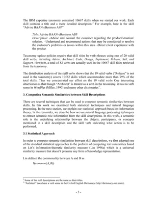 The IBM expertise taxonomy contained 10667 skills when we started our work. Each
skill contains a title and a more detailed description. 2 For example, here is the skill
“Advise BAAN eBusiness ASP”

           Title: Advise BAAN eBusiness ASP
           Description: -Advise and counsel the customer regarding the product/situation/
           solution. –Understand and recommend actions that may be considered to resolve
           the customer's problems or issues within this area. -Direct client experience with
           the product

Taxonomy update policies require that skill titles be verb phrases using one of 20 valid
skill verbs, including Advise, Architect, Code, Design, Implement, Release, Sell, and
Support. However, a total of 82 verbs are actually used in the 10667 skill titles retrieved
from the taxonomy.

The distribution analysis of the skill verbs shows that the 19 valid verbs (“Release” is not
used in the taxonomy) covers 10562 skills which accommodate more than 99% of the
total skills. Thus we concentrated our effort on the 19 valid verbs One interesting
observation is that though “Architect” is treated as a verb in the taxonomy, it has no verb
sense in WordNet (Miller, 1990) and many other dictionaries 3 .

3. Computing Semantic Similarities between Skill Descriptions

There are several techniques that can be used to compute semantic similarities between
skills. In this work we examined both statistical techniques and natural language
processing. In the next section, we explain our statistical approach based on information
theory. In the remainder, we describe how we use natural language processing techniques
to extract semantic role information from the skill descriptions. In this work, a semantic
role is the underlying relationship between the objects, participants, or concepts
mentioned in a skill description and the skill verb indicating what action is to be
performed,

3.1 Statistical Approach

In order to compute semantic similarities between skill descriptions, we first adopted one
of the standard statistical approaches to the problem of computing text similarities based
on Lin’s information-theoretic similarity measure (Lin 1998a) which is a universal
similarity measure that doesn’t presume any form of knowledge representation.

Lin defined the commonality between A and B as
            I (common ( A, B ))




2
    Some of the skill descriptions are the same as their titles.
3
    “Architect” does have a verb sense in the Oxford English Dictionary (http://dictionary.oed.com/).


                                                     -3-
 