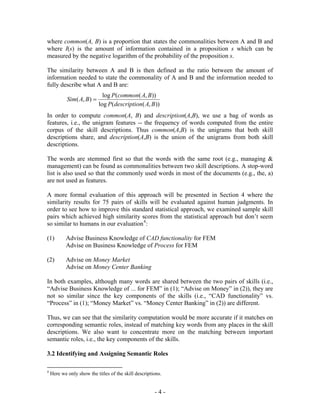 where common(A, B) is a proportion that states the commonalities between A and B and
where I(s) is the amount of information contained in a proposition s which can be
measured by the negative logarithm of the probability of the proposition s.

The similarity between A and B is then defined as the ratio between the amount of
information needed to state the commonality of A and B and the information needed to
fully describe what A and B are:
                              log P(common( A, B))
            Sim( A, B ) =
                            log P(description( A, B ))
In order to compute common(A, B) and description(A,B), we use a bag of words as
features, i.e., the unigram features -- the frequency of words computed from the entire
corpus of the skill descriptions. Thus common(A,B) is the unigrams that both skill
descriptions share, and description(A,B) is the union of the unigrams from both skill
descriptions.

The words are stemmed first so that the words with the same root (e.g., managing &
management) can be found as commonalities between two skill descriptions. A stop-word
list is also used so that the commonly used words in most of the documents (e.g., the, a)
are not used as features.

A more formal evaluation of this approach will be presented in Section 4 where the
similarity results for 75 pairs of skills will be evaluated against human judgments. In
order to see how to improve this standard statistical approach, we examined sample skill
pairs which achieved high similarity scores from the statistical approach but don’t seem
so similar to humans in our evaluation 4 :

(1)        Advise Business Knowledge of CAD functionality for FEM
           Advise on Business Knowledge of Process for FEM

(2)        Advise on Money Market
           Advise on Money Center Banking

In both examples, although many words are shared between the two pairs of skills (i.e.,
“Advise Business Knowledge of ... for FEM” in (1); “Advise on Money” in (2)), they are
not so similar since the key components of the skills (i.e., “CAD functionality” vs.
“Process” in (1); “Money Market” vs. “Money Center Banking” in (2)) are different.

Thus, we can see that the similarity computation would be more accurate if it matches on
corresponding semantic roles, instead of matching key words from any places in the skill
descriptions. We also want to concentrate more on the matching between important
semantic roles, i.e., the key components of the skills.

3.2 Identifying and Assigning Semantic Roles

4
    Here we only show the titles of the skill descriptions.


                                                       -4-
 