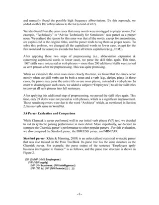 and manually found the possible high frequency abbreviations. By this approach, we
added another 187 abbreviations to the list (a total of 412).

We also found from the error cases that many words were mistagged as proper nouns, For
example, “Technically” in “Advise Technically for Simulation” was parsed as a proper
noun. We realized the reason for this error was that all the words, except for prepositions,
are capitalized in the original titles, and the parser tends to tag them as proper nouns. To
solve this problem, we changed all the capitalized words to lower case, except for the
first word and the acronyms (words that have all letters capitalized (e.g., IBM)).

After applying these two steps of preprocessing (i.e., abbreviation expansion &
converting capitalized words to lower case), we parse the skill titles again. This time,
1007 skills were not parsed as verb phrases -- more than 200 additional skills were parsed
as verb phrases after the preprocessing. This was quite promising.

When we examined the error cases more closely this time, we found that the errors occur
mostly when the skill verbs can be both a noun and a verb (e.g., design, plan). In those
cases, the parser may parse the entire title as one noun phrase, instead of a verb phrase. In
order to disambiguate such cases, we added a subject (“Employees”) to all the skill titles
to convert all verb phrases into full sentences.

After applying this additional step of preprocessing, we parsed the skill titles again. This
time, only 28 skills were not parsed as verb phrases, which is a significant improvement.
Those remaining errors were due to the word “Architect” which, as mentioned in Section
2, has no verb sense in WordNet.

3.4 Parser Evaluation and Comparison

While Charniak’s parser performed well in our initial verb phrase (VP) test, we decided
to test its syntactic parsing performance in more detail. More importantly, we decided to
compare the Charniak parser’s performance to other popular parsers . For this evaluation,
we also compared the Stanford parser, the IBM ESG parser, and MINIPAR.

Stanford parser (Klein & Manning, 2003) is an unlexicalized statistical syntactic parser
that was also trained on the Penn TreeBank. Its parse tree has the same structure as the
Charniak parser. For example, the parse output of the sentence “Employees apply
business intelligence to finance.” is as follows, and the parse tree structure is shown in
Figure 2.

 (S1 (S (NP (NNS Employees))
   (VP (VBP apply)
      (NP (NN business) (NN intelligence))
      (PP (TO to) (NP (NN finance)))) (. .)))




                                                -6-
 