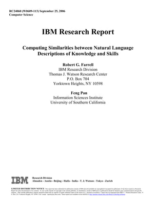RC24060 (W0609-113) September 25, 2006
Computer Science




                                                   IBM Research Report
                   Computing Similarities between Natural Language
                        Descriptions of Knowledge and Skills

                                                                      Robert G. Farrell
                                                                   IBM Research Division
                                                               Thomas J. Watson Research Center
                                                                         P.O. Box 704
                                                                 Yorktown Heights, NY 10598

                                                                             Feng Pan
                                                                  Information Sciences Institute
                                                                 University of Southern California




                                   Research Division
                                   Almaden - Austin - Beijing - Haifa - India - T. J. Watson - Tokyo - Zurich

 LIMITED DISTRIBUTION NOTICE: This report has been submitted for publication outside of IBM and will probably be copyrighted if accepted for publication. It has been issued as a Research
 Report for early dissemination of its contents. In view of the transfer of copyright to the outside publisher, its distribution outside of IBM prior to publication should be limited to peer communications and specific
 requests. After outside publication, requests should be filled only by reprints or legally obtained copies of the article (e.g. , payment of royalties). Copies may be requested from IBM T. J. Watson Research Center , P.
 O. Box 218, Yorktown Heights, NY 10598 USA (email: reports@us.ibm.com). Some reports are available on the internet at http://domino.watson.ibm.com/library/CyberDig.nsf/home .
 