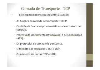 Camada de Transporte - TCP
• Este capítulo aborda os seguintes assuntos:
• As funções da camada de transporte TCP/IP.
• Controle de fluxo e os processos de estabelecimento de
conexão.
• Processo de janelamento (Windowing) e de Confirmação
(ACK).
• Os protocolos da camada de transporte.
• O formato dos cabeçalhos: TCP e UDP.
• Os números de portas: TCP e UDP.
 