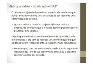 Sliding window- Janela móvelTCP
• O tamanho da janela determina a quantidade de dados que
pode ser transmitida de uma vez antes de ser recebida uma
confirmação do destino.
• Quanto maior o tamanho da janela (bytes), maior a
quantidade de dados que o host de destino pode receber e
processar estes dados.
• Depois que um host transmite o número de bytes da janela
dimensionada, ele tem de receber uma confirmação de que
os dados foram recebidos antes de poder enviar mais dados.
• Por exemplo, com um tamanho de janela 1, cada segmento
individual (1) tem de ser confirmado antes que o próximo
segmento possa ser enviado.
 