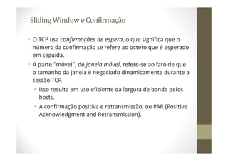 SlidingWindowe Confirmação
• O TCP usa confirmações de espera, o que significa que o
número da confirmação se refere ao octeto que é esperado
em seguida.
• A parte "móvel", de janela móvel, refere-se ao fato de que
o tamanho da janela é negociado dinamicamente durante a
sessão TCP.
• Isso resulta em uso eficiente da largura de banda pelos
hosts.
• A confirmação positiva e retransmissão, ou PAR (Positive
Acknowledgment and Retransmission).
 