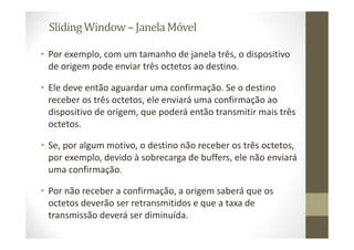 SlidingWindow– JanelaMóvel
• Por exemplo, com um tamanho de janela três, o dispositivo
de origem pode enviar três octetos ao destino.
• Ele deve então aguardar uma confirmação. Se o destino
receber os três octetos, ele enviará uma confirmação ao
dispositivo de origem, que poderá então transmitir mais três
octetos.
• Se, por algum motivo, o destino não receber os três octetos,
por exemplo, devido à sobrecarga de buffers, ele não enviará
uma confirmação.
• Por não receber a confirmação, a origem saberá que os
octetos deverão ser retransmitidos e que a taxa de
transmissão deverá ser diminuída.
 