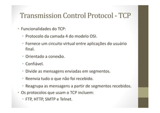 Transmission Control Protocol - TCP
• Funcionalidades do TCP:
• Protocolo da camada 4 do modelo OSI.
• Fornece um circuito virtual entre aplicações do usuário
final.
• Orientado a conexão.
• Confiável.
• Divide as mensagens enviadas em segmentos.
• Reenvia tudo o que não foi recebido.
• Reagrupa as mensagens a partir de segmentos recebidos.
• Os protocolos que usam o TCP incluem:
• FTP, HTTP, SMTP e Telnet.
 