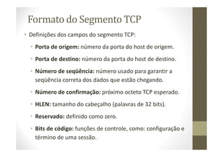 Formato do Segmento TCP
• Definições dos campos do segmento TCP:
• Porta de origem: número da porta do host de origem.
• Porta de destino: número da porta do host de destino.
• Número de seqüência: número usado para garantir a
seqüência correta dos dados que estão chegando.
• Número de confirmação: próximo octeto TCP esperado.
• HLEN: tamanho do cabeçalho (palavras de 32 bits).
• Reservado: definido como zero.
• Bits de código: funções de controle, como: configuração e
término de uma sessão.
 