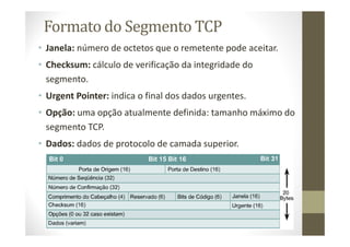 Formato do Segmento TCP
• Janela: número de octetos que o remetente pode aceitar.
• Checksum: cálculo de verificação da integridade do
segmento.
• Urgent Pointer: indica o final dos dados urgentes.
• Opção: uma opção atualmente definida: tamanho máximo do
segmento TCP.
• Dados: dados de protocolo de camada superior.
 