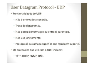 User Datagram Protocol - UDP
• Funcionalidades do UDP:
• Não é orientado a conexão.
• Troca de datagramas.
• Não possui confirmação ou entrega garantida.
• Não usa janelamento.
• Protocolos da camada superior que fornecem suporte.
• Os protocolos que utilizam o UDP incluem:
• TFTP, DHCP, SNMP, DNS.
 