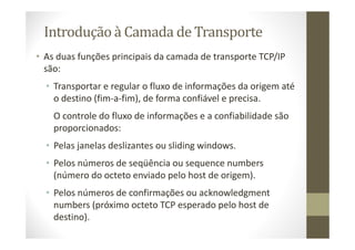 Introdução à Camada de Transporte
• As duas funções principais da camada de transporte TCP/IP
são:
• Transportar e regular o fluxo de informações da origem até
o destino (fim-a-fim), de forma confiável e precisa.
O controle do fluxo de informações e a confiabilidade são
proporcionados:
• Pelas janelas deslizantes ou sliding windows.
• Pelos números de seqüência ou sequence numbers
(número do octeto enviado pelo host de origem).
• Pelos números de confirmações ou acknowledgment
numbers (próximo octeto TCP esperado pelo host de
destino).
 