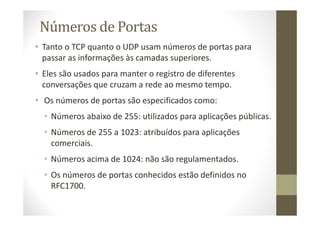 Números de Portas
• Tanto o TCP quanto o UDP usam números de portas para
passar as informações às camadas superiores.
• Eles são usados para manter o registro de diferentes
conversações que cruzam a rede ao mesmo tempo.
• Os números de portas são especificados como:
• Números abaixo de 255: utilizados para aplicações públicas.
• Números de 255 a 1023: atribuídos para aplicações
comerciais.
• Números acima de 1024: não são regulamentados.
• Os números de portas conhecidos estão definidos no
RFC1700.
 