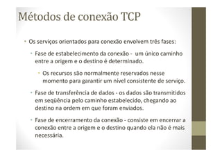 Métodos de conexão TCP
• Os serviços orientados para conexão envolvem três fases:
• Fase de estabelecimento da conexão - um único caminho
entre a origem e o destino é determinado.
• Os recursos são normalmente reservados nesse
momento para garantir um nível consistente de serviço.
• Fase de transferência de dados - os dados são transmitidos
em seqüência pelo caminho estabelecido, chegando ao
destino na ordem em que foram enviados.
• Fase de encerramento da conexão - consiste em encerrar a
conexão entre a origem e o destino quando ela não é mais
necessária.
 