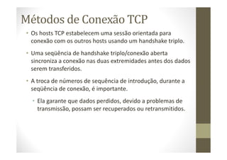 Métodos de Conexão TCP
• Os hosts TCP estabelecem uma sessão orientada para
conexão com os outros hosts usando um handshake triplo.
• Uma seqüência de handshake triplo/conexão aberta
sincroniza a conexão nas duas extremidades antes dos dados
serem transferidos.
• A troca de números de sequência de introdução, durante a
seqüência de conexão, é importante.
• Ela garante que dados perdidos, devido a problemas de
transmissão, possam ser recuperados ou retransmitidos.
 