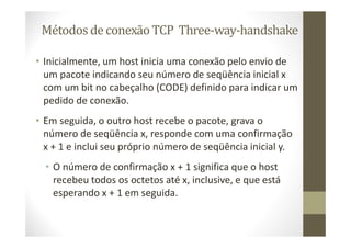 Métodosde conexão TCP Three-way-handshake
• Inicialmente, um host inicia uma conexão pelo envio de
um pacote indicando seu número de seqüência inicial x
com um bit no cabeçalho (CODE) definido para indicar um
pedido de conexão.
• Em seguida, o outro host recebe o pacote, grava o
número de seqüência x, responde com uma confirmação
x + 1 e inclui seu próprio número de seqüência inicial y.
• O número de confirmação x + 1 significa que o host
recebeu todos os octetos até x, inclusive, e que está
esperando x + 1 em seguida.
 