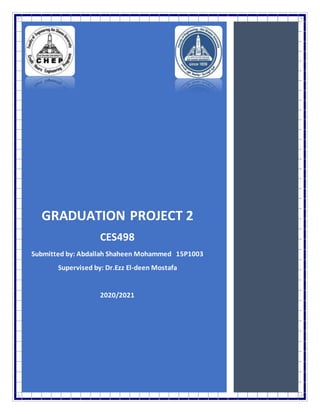1
Graduation Project 2
GRADUATION PROJECT 2
CES498
Submitted by: Abdallah Shaheen Mohammed 15P1003
Supervised by: Dr.Ezz El-deen Mostafa
2020/2021
 