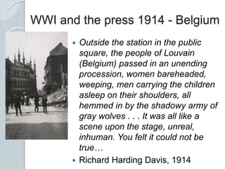 WWI and the press 1914 - Belgium
 Outside the station in the public
square, the people of Louvain
(Belgium) passed in an unending
procession, women bareheaded,
weeping, men carrying the children
asleep on their shoulders, all
hemmed in by the shadowy army of
gray wolves . . . It was all like a
scene upon the stage, unreal,
inhuman. You felt it could not be
true…
 Richard Harding Davis, 1914
 