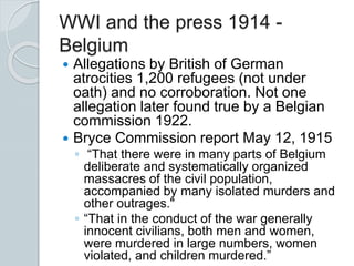 WWI and the press 1914 -
Belgium
 Allegations by British of German
atrocities 1,200 refugees (not under
oath) and no corroboration. Not one
allegation later found true by a Belgian
commission 1922.
 Bryce Commission report May 12, 1915
◦ “That there were in many parts of Belgium
deliberate and systematically organized
massacres of the civil population,
accompanied by many isolated murders and
other outrages."
◦ “That in the conduct of the war generally
innocent civilians, both men and women,
were murdered in large numbers, women
violated, and children murdered.”
 