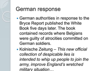 German response
 German authorities in response to the
Bryce Report published the White
Book five days later. The book
contained records where Belgians
were guilty of atrocities committed on
German soldiers.
 Kolnische Zeitung – This new official
collection of despicable lies is
intended to whip up people to join the
army, improve England’s wretched
military situation…
 
