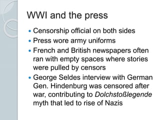 WWI and the press
 Censorship official on both sides
 Press wore army uniforms
 French and British newspapers often
ran with empty spaces where stories
were pulled by censors
 George Seldes interview with German
Gen. Hindenburg was censored after
war, contributing to Dolchstoßlegende
myth that led to rise of Nazis
 