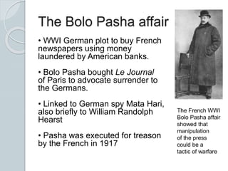 The Bolo Pasha affair
• WWI German plot to buy French
newspapers using money
laundered by American banks.
• Bolo Pasha bought Le Journal
of Paris to advocate surrender to
the Germans.
• Linked to German spy Mata Hari,
also briefly to William Randolph
Hearst
• Pasha was executed for treason
by the French in 1917
The French WWI
Bolo Pasha affair
showed that
manipulation
of the press
could be a
tactic of warfare
 