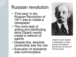 Russian revolution
 ‘First step’ in the
Russian Revolution of
1917 was to create a
newspaper
 The mere task of
writing and distributing
Iskra (Spark) would
create a network of
agents
 Despite this, absolute
censorship was the rule
 Execution of dissidents
was commonplace
Vladimir Lenin started
a newspaper in order
to start a revolution.
But he was no friend of
the free press.
 
