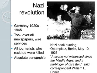 Nazi
revolution
 Germany 1920s -
1945
 Took over all
newspapers, wire
services
 All journalists who
resisted were killed
 Absolute censorship
Nazi book burning,
Opernplatz, Berlin, May 10,
1933.
“A scene not witnessed since
the Middle Ages, and a
harbinger of disaster,” said
correspondent William L.
 