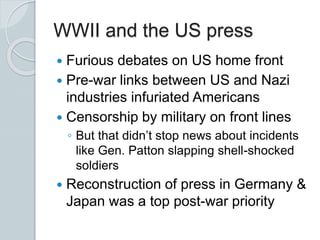 WWII and the US press
 Furious debates on US home front
 Pre-war links between US and Nazi
industries infuriated Americans
 Censorship by military on front lines
◦ But that didn’t stop news about incidents
like Gen. Patton slapping shell-shocked
soldiers
 Reconstruction of press in Germany &
Japan was a top post-war priority
 