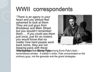 WWII correspondents
“There is an agony in your
heart and you almost feel
ashamed to look at them.
They are just guys from
Broadway and Main Street,
but you wouldn’t remember
them.… If you could see them
just once, just for an instant,
you would know that no
matter how hard people work
back home, they are not
keeping pace with these
infantrymen.” -- Ernie Pyle“The God-Damned Infantry” was among Ernie Pyle’s best –
remembered articles. A soldier’s writer, Pyle concentrated on the
ordinary guys, not the generals and the grand strategies.
 