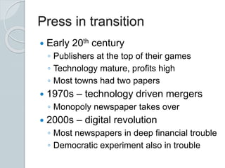 Press in transition
 Early 20th century
◦ Publishers at the top of their games
◦ Technology mature, profits high
◦ Most towns had two papers
 1970s – technology driven mergers
◦ Monopoly newspaper takes over
 2000s – digital revolution
◦ Most newspapers in deep financial trouble
◦ Democratic experiment also in trouble
 