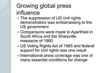 Growing global press
influence
 The suppression of US civil rights
demonstrators was embarrassing to the
US government
 Comparisons were made to Aparthied in
South Africa and the Sharpville
massacre of 1960
 US Voting Rights Act of 1965 and federal
support for civil rights was one result
 International press coverage was one of
many essential conditions for change
 