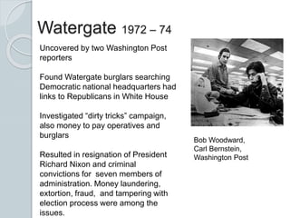 Watergate 1972 – 74
Uncovered by two Washington Post
reporters
Found Watergate burglars searching
Democratic national headquarters had
links to Republicans in White House
Investigated “dirty tricks” campaign,
also money to pay operatives and
burglars
Resulted in resignation of President
Richard Nixon and criminal
convictions for seven members of
administration. Money laundering,
extortion, fraud, and tampering with
election process were among the
issues.
Bob Woodward,
Carl Bernstein,
Washington Post
 