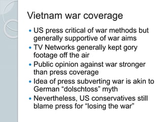 Vietnam war coverage
 US press critical of war methods but
generally supportive of war aims
 TV Networks generally kept gory
footage off the air
 Public opinion against war stronger
than press coverage
 Idea of press subverting war is akin to
German “dolschtoss” myth
 Nevertheless, US conservatives still
blame press for “losing the war”
 