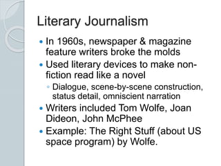 Literary Journalism
 In 1960s, newspaper & magazine
feature writers broke the molds
 Used literary devices to make non-
fiction read like a novel
◦ Dialogue, scene-by-scene construction,
status detail, omniscient narration
 Writers included Tom Wolfe, Joan
Dideon, John McPhee
 Example: The Right Stuff (about US
space program) by Wolfe.
 
